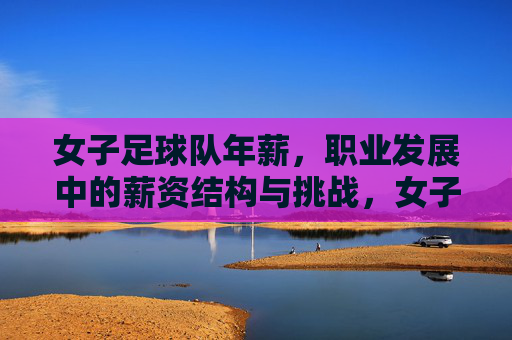 女子足球队年薪,职业发展中的薪资结构与挑战,女子足球队年薪,职业发展中的薪资结构与挑战