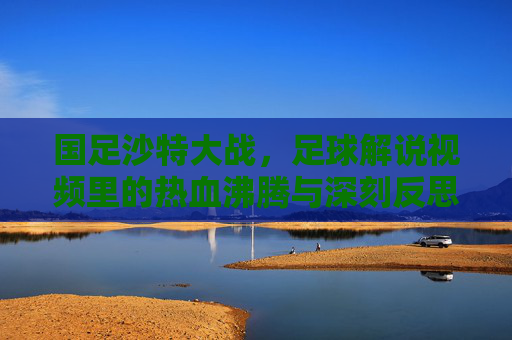 国足沙特大战，足球解说视频里的热血沸腾与深刻反思