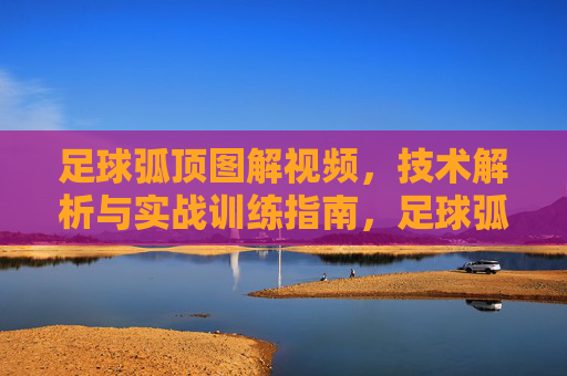 足球弧顶图解视频，技术解析与实战训练指南，足球弧顶图解视频，技术解析与实战训练指南