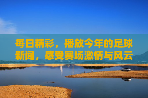 每日精彩,播放今年的足球新闻,感受赛场激情与风云变幻,每日足球新闻精选,感受赛场激情与风云变幻