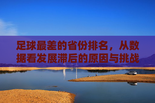 足球最差的省份排名,从数据看发展滞后的原因与挑战,足球最差的省份排名,数据揭示发展滞后原因与挑战