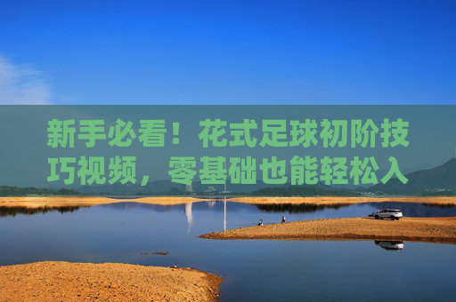 新手必看！花式足球初阶技巧视频，零基础也能轻松入门
