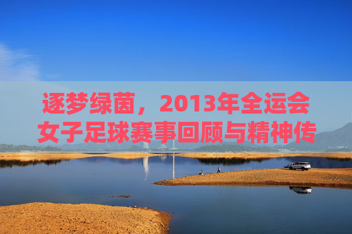逐梦绿茵，2013年全运会女子足球赛事回顾与精神传承