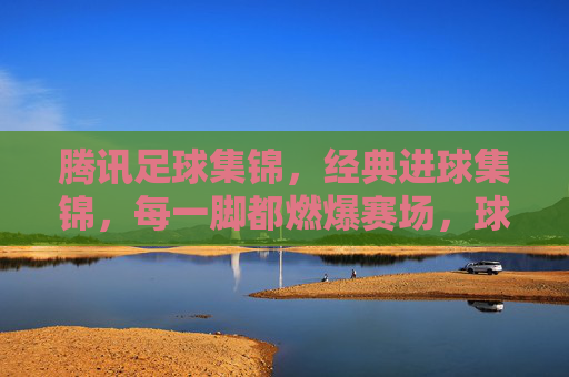 腾讯足球集锦,经典进球集锦,每一脚都燃爆赛场,球迷必看!