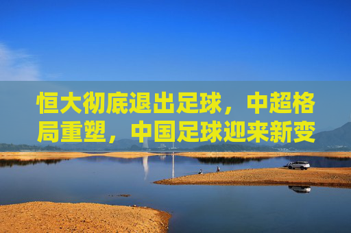 恒大彻底退出足球,中超格局重塑,中国足球迎来新变局