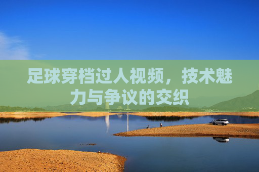 足球穿档过人视频,技术魅力与争议的交织