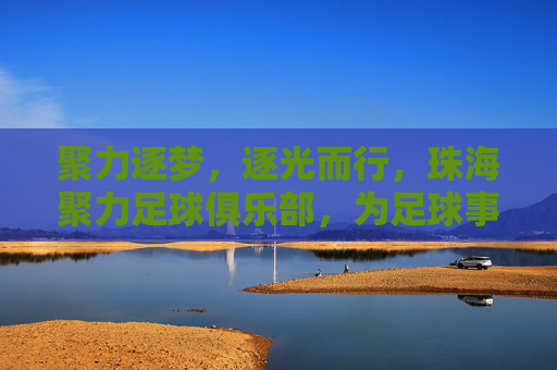 聚力逐梦，逐光而行，珠海聚力足球俱乐部，为足球事业注入青春活力与专业精神
