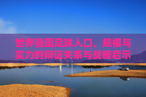 世界强国足球人口,规模与实力的辩证关系与战略启示