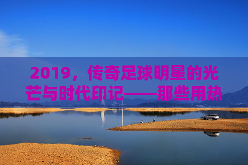 2019，传奇足球明星的光芒与时代印记——那些用热血铸就荣耀的足坛巨匠