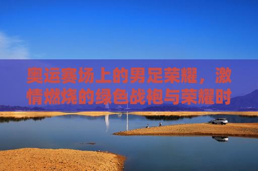 奥运赛场上的男足荣耀，激情燃烧的绿色战袍与荣耀时刻，奥运赛场上的男足荣耀，激情燃烧的绿色战袍与荣耀时刻