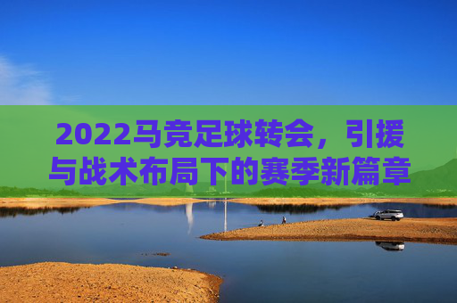 2022马竞足球转会,引援与战术布局下的赛季新篇章