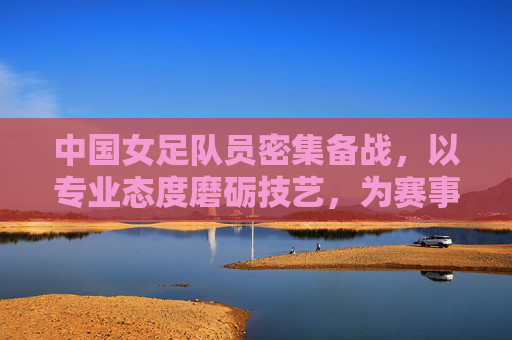 中国女足队员密集备战，以专业态度磨砺技艺，为赛事蓄力冲刺，中国女足密集备战，以专业态度磨砺技艺为赛事冲刺蓄力
