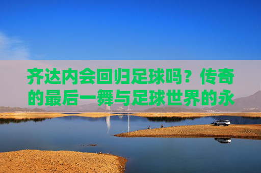齐达内会回归足球吗？传奇的最后一舞与足球世界的永恒回响，齐达内会回归足球吗？传奇的最后一舞与足球世界的永恒回响