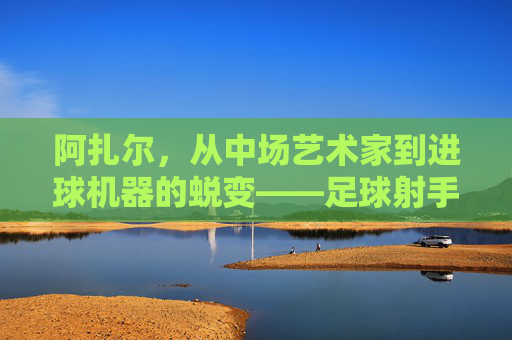 阿扎尔，从中场艺术家到进球机器的蜕变——足球射手的传奇篇章，阿扎尔，从中场艺术家到进球机器的蜕变——足球射手的传奇篇章