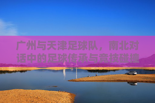广州与天津足球队,南北对话中的足球传承与竞技碰撞,广州与天津足球队,南北对话中的足球传承与竞技碰撞