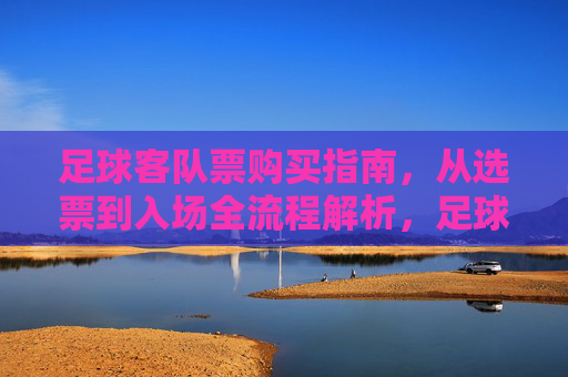足球客队票购买指南，从选票到入场全流程解析，足球客队票购买全流程指南，从选票到入场详解