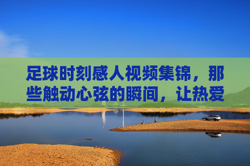 足球时刻感人视频集锦,那些触动心弦的瞬间,让热爱永不止步,足球时刻感人视频集锦,那些触动心弦的瞬间,让热爱永不止步