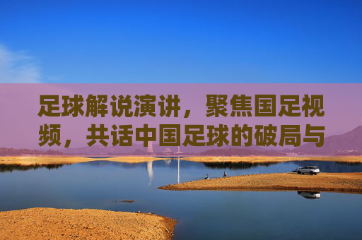 足球解说演讲，聚焦国足视频，共话中国足球的破局与希望，足球解说演讲，聚焦国足视频，共话中国足球的破局与希望
