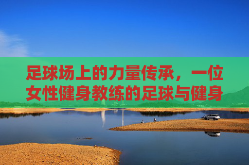 足球场上的力量传承,一位女性健身教练的足球与健身双重人生