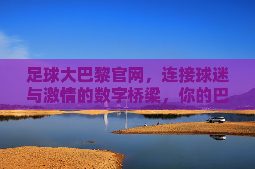 足球大巴黎官网,连接球迷与激情的数字桥梁,你的巴黎圣日耳曼专属数字家园