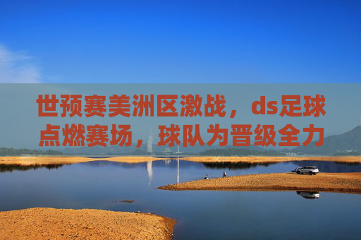 世预赛美洲区激战,ds足球点燃赛场,球队为晋级全力冲刺,世预赛美洲区激战,ds足球点燃赛场,球队为晋级全力冲刺