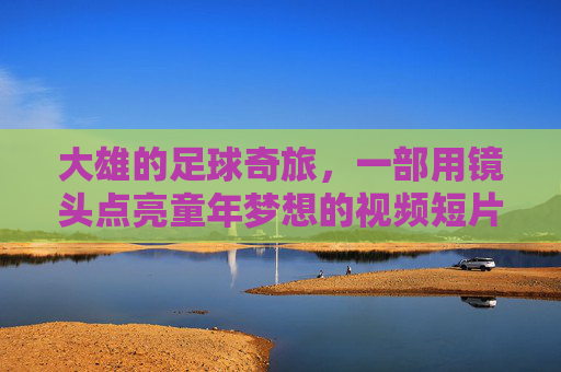 大雄的足球奇旅,一部用镜头点亮童年梦想的视频短片