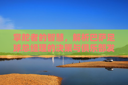 掌舵者的智慧，解析巴萨足球总经理的决策与俱乐部发展——聚焦巴萨足球总经理的角色与挑战，掌舵者的智慧，解析巴萨足球总经理的决策与俱乐部发展——聚焦角色与挑战
