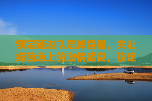 锁定延边队足球直播，共赴绿茵场上的激情盛宴，锁定延边队足球直播，共赴绿茵场上的激情盛宴
