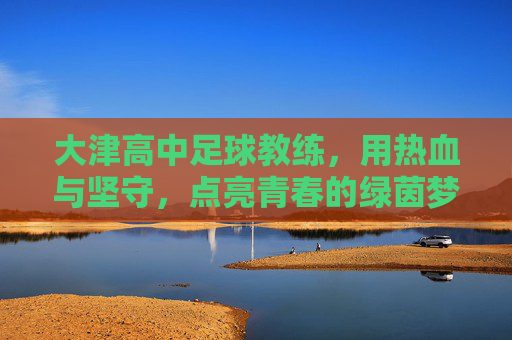 大津高中足球教练,用热血与坚守,点亮青春的绿茵梦想,大津高中足球教练,用热血与坚守,点亮青春的绿茵梦想