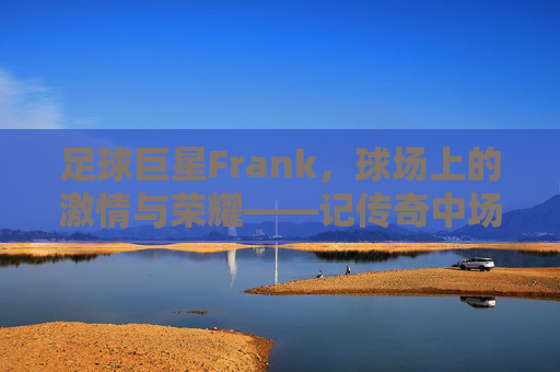 足球巨星Frank,球场上的激情与荣耀——记传奇中场弗兰克·兰帕德