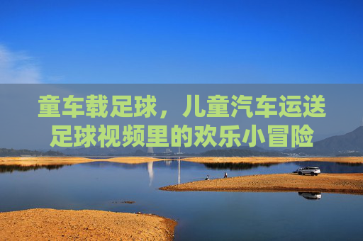 童车载足球，儿童汽车运送足球视频里的欢乐小冒险