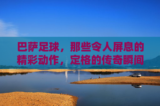 巴萨足球，那些令人屏息的精彩动作，定格的传奇瞬间
