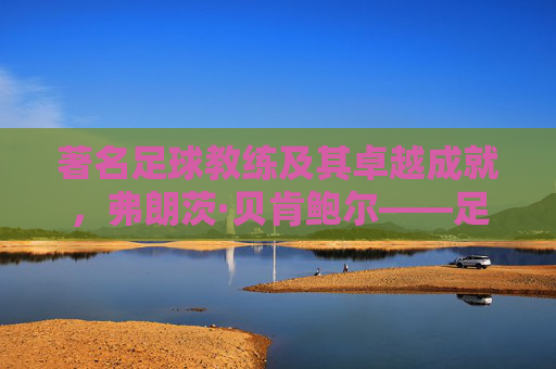 著名足球教练及其卓越成就，弗朗茨·贝肯鲍尔——足球艺术的革新者与传奇，弗朗茨·贝肯鲍尔，足球艺术的革新者与传奇教练的卓越成就