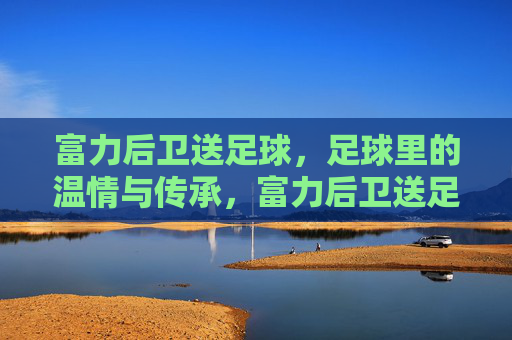 富力后卫送足球，足球里的温情与传承，富力后卫送足球，足球里的温情与传承