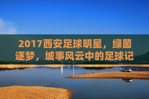 2017西安足球明星，绿茵逐梦，城事风云中的足球记忆，2017西安足球明星，绿茵逐梦，城事风云中的足球记忆