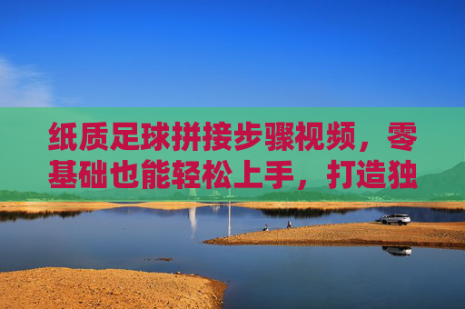 纸质足球拼接步骤视频，零基础也能轻松上手，打造独一无二的创意足球，零基础纸质足球拼接教程，轻松上手，打造独一无二的创意足球