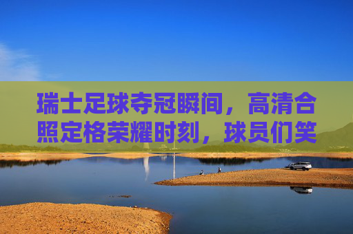 瑞士足球夺冠瞬间,高清合照定格荣耀时刻,球员们笑容与荣耀同框,瑞士足球夺冠瞬间,高清合照定格荣耀时刻,球员笑容与荣耀同框