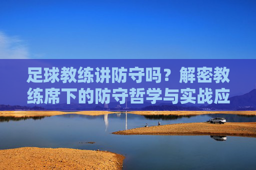 足球教练讲防守吗?解密教练席下的防守哲学与实战应用,足球教练讲防守吗?解密教练席下的防守哲学与实战应用
