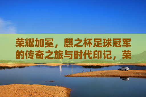 荣耀加冕，麒之杯足球冠军的传奇之旅与时代印记，荣耀加冕，麒之杯足球冠军的传奇之旅与时代印记