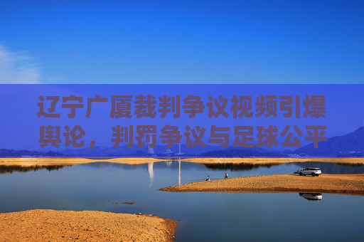 辽宁广厦裁判争议视频引爆舆论，判罚争议与足球公平的拷问