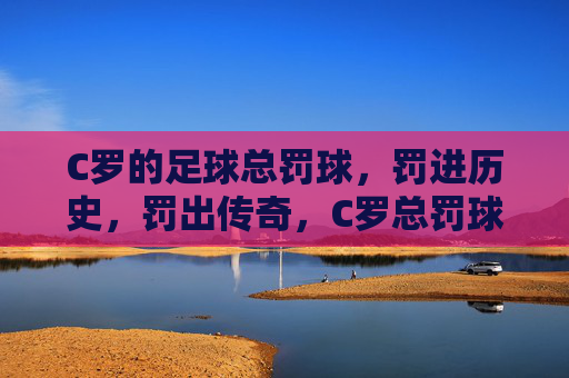 C罗的足球总罚球,罚进历史,罚出传奇,C罗总罚球罚进历史,罚出传奇