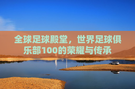 全球足球殿堂,世界足球俱乐部100的荣耀与传承