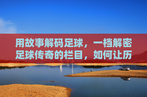 用故事解码足球，一档解密足球传奇的栏目，如何让历史鲜活重现，故事解码足球，解密传奇，让历史鲜活重现