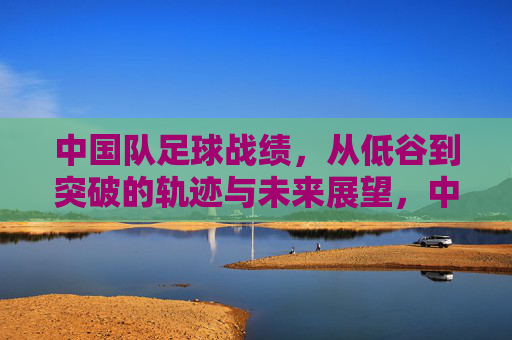 中国队足球战绩，从低谷到突破的轨迹与未来展望，中国队足球战绩，从低谷到突破的轨迹与未来展望