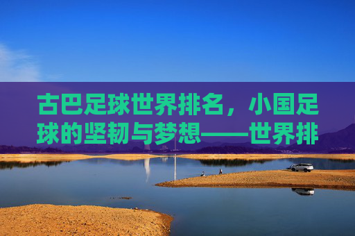 古巴足球世界排名,小国足球的坚韧与梦想——世界排名背后的文化传承与竞技之路,古巴足球世界排名,小国足球的坚韧与梦想——文化传承与竞技之路