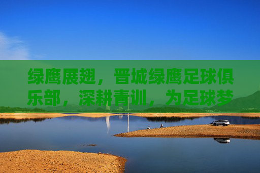 绿鹰展翅，晋城绿鹰足球俱乐部，深耕青训，为足球梦想插上翅膀，绿鹰展翅，晋城绿鹰足球俱乐部深耕青训，为足球梦想插上翅膀