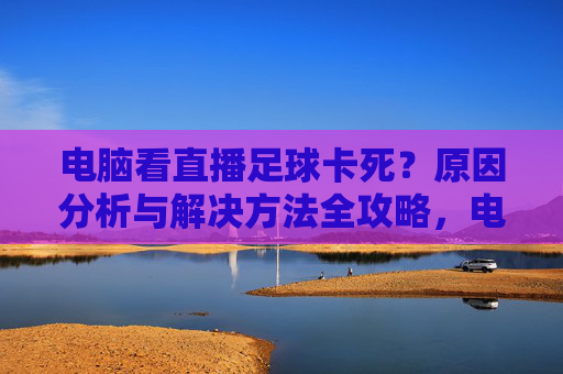 电脑看直播足球卡死？原因分析与解决方法全攻略，电脑看直播足球卡死？原因分析与解决方法全攻略