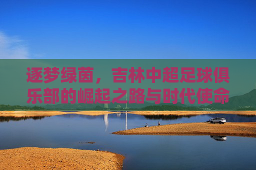 逐梦绿茵,吉林中超足球俱乐部的崛起之路与时代使命