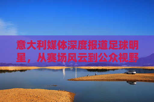 意大利媒体深度报道足球明星，从赛场风云到公众视野的塑造，意大利媒体深度报道足球明星，从赛场风云到公众视野的塑造