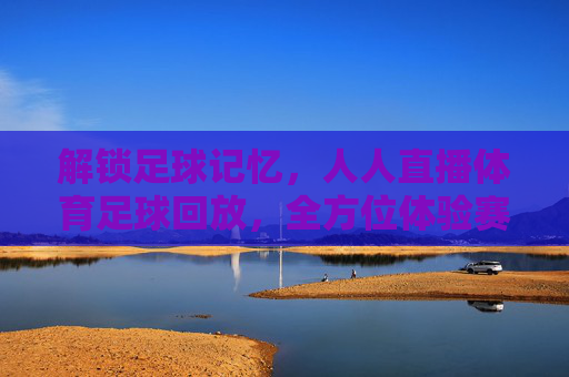 解锁足球记忆，人人直播体育足球回放，全方位体验赛事魅力，解锁足球记忆，人人直播体育足球回放，全方位体验赛事魅力